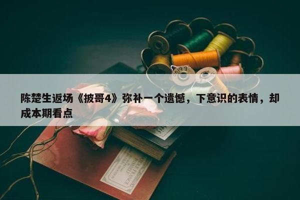 陈楚生返场《披哥4》弥补一个遗憾，下意识的表情，却成本期看点