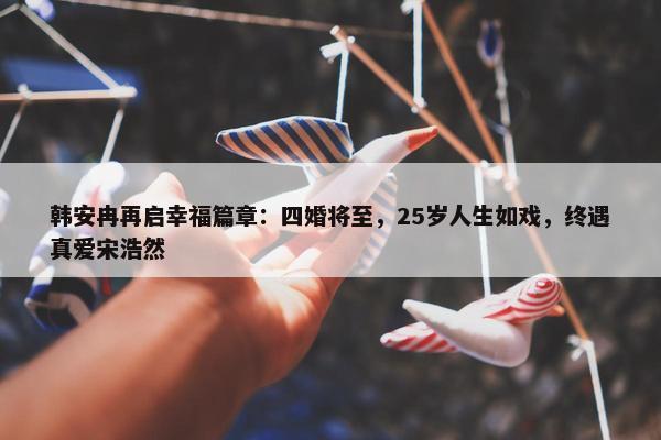 韩安冉再启幸福篇章：四婚将至，25岁人生如戏，终遇真爱宋浩然