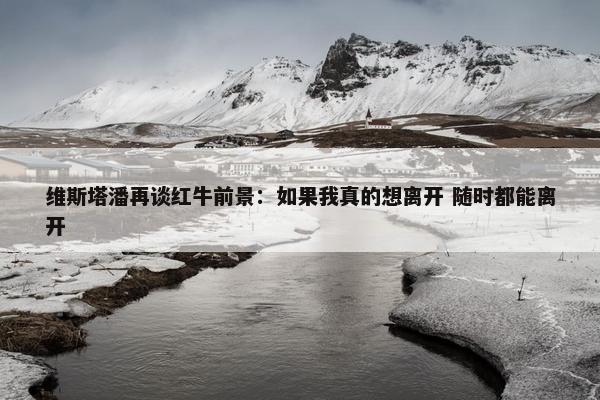 维斯塔潘再谈红牛前景：如果我真的想离开 随时都能离开