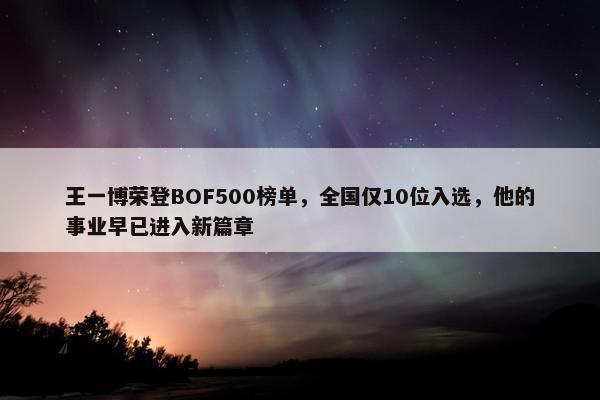 王一博荣登BOF500榜单，全国仅10位入选，他的事业早已进入新篇章