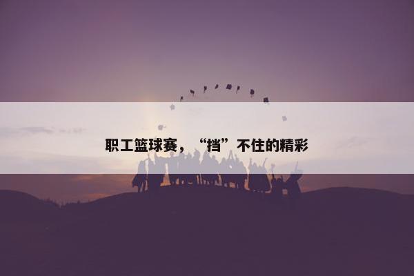 职工篮球赛，“挡”不住的精彩