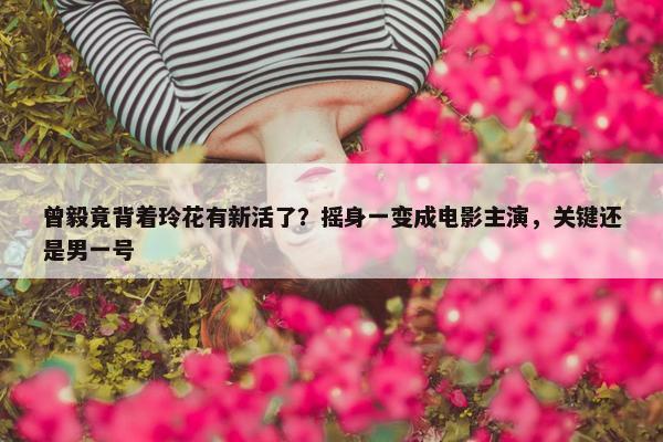 曾毅竟背着玲花有新活了？摇身一变成电影主演，关键还是男一号