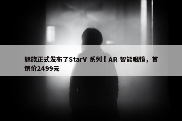 魅族正式发布了StarV 系列 AR 智能眼镜，首销价2499元