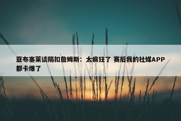 亚布塞莱谈隔扣詹姆斯：太疯狂了 赛后我的社媒APP都卡爆了