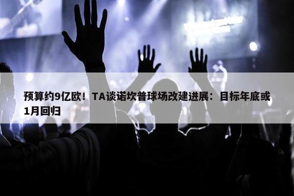 预算约9亿欧！TA谈诺坎普球场改建进展：目标年底或1月回归