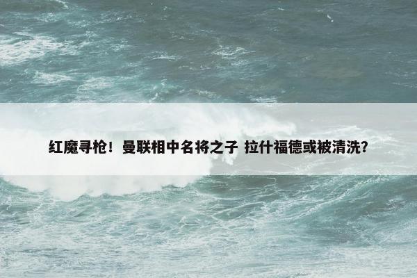 红魔寻枪！曼联相中名将之子 拉什福德或被清洗？