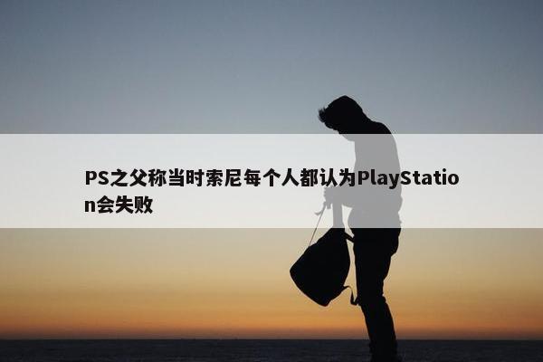 PS之父称当时索尼每个人都认为PlayStation会失败