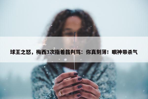 球王之怒，梅西3次指着裁判骂：你真刻薄！眼神带杀气