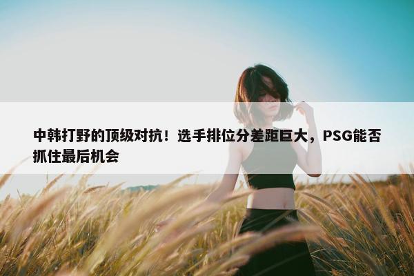 中韩打野的顶级对抗！选手排位分差距巨大，PSG能否抓住最后机会