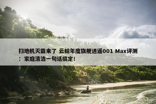 扫地机灭霸来了 云鲸年度旗舰逍遥001 Max评测：家庭清洁一句话搞定！