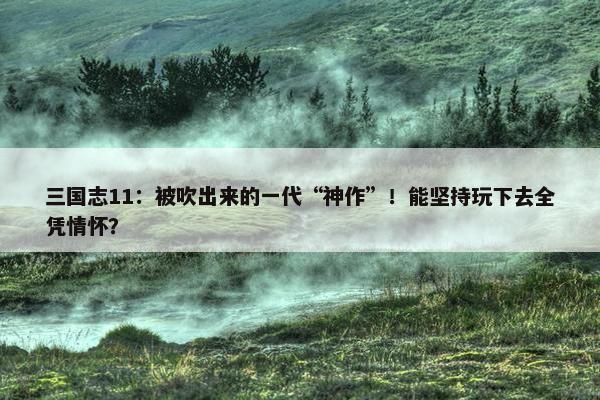 三国志11：被吹出来的一代“神作”！能坚持玩下去全凭情怀？