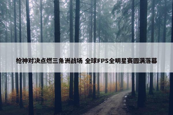 枪神对决点燃三角洲战场 全球FPS全明星赛圆满落幕