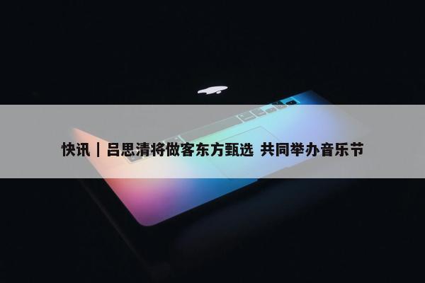 快讯｜吕思清将做客东方甄选 共同举办音乐节