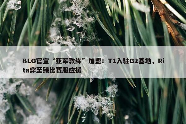 BLG官宣“亚军教练”加盟！T1入驻G2基地，Rita穿至臻比赛服应援