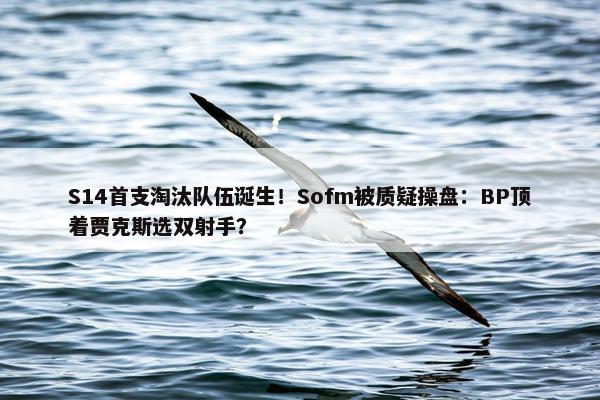 S14首支淘汰队伍诞生！Sofm被质疑操盘：BP顶着贾克斯选双射手？