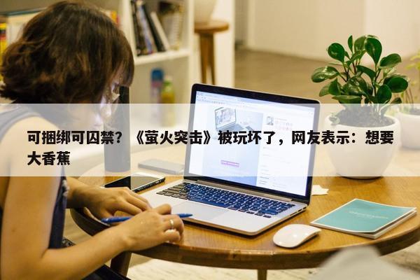 可捆绑可囚禁？《萤火突击》被玩坏了，网友表示：想要大香蕉