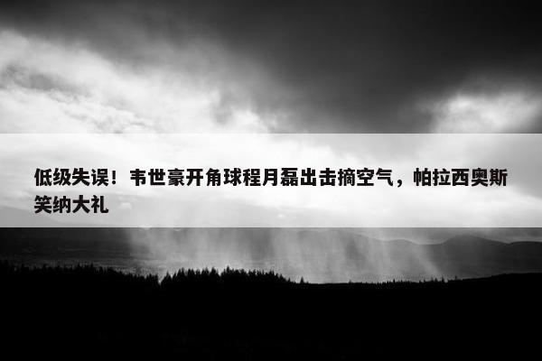 低级失误！韦世豪开角球程月磊出击摘空气，帕拉西奥斯笑纳大礼