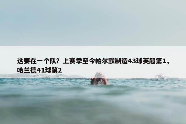 这要在一个队？上赛季至今帕尔默制造43球英超第1，哈兰德41球第2