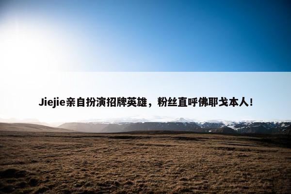 Jiejie亲自扮演招牌英雄，粉丝直呼佛耶戈本人！