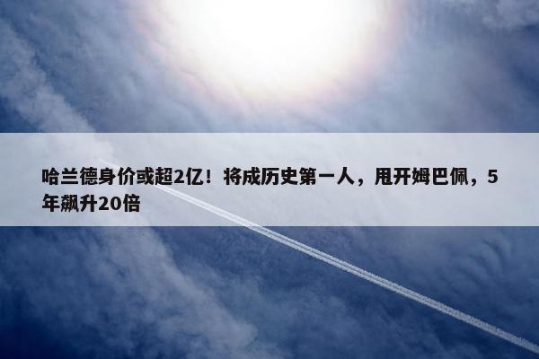 哈兰德身价或超2亿！将成历史第一人，甩开姆巴佩，5年飙升20倍