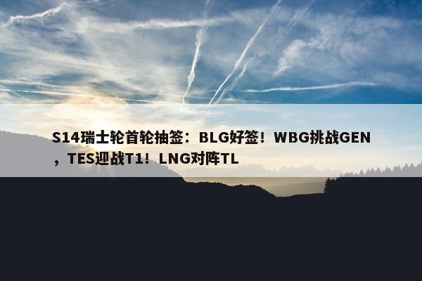 S14瑞士轮首轮抽签：BLG好签！WBG挑战GEN，TES迎战T1！LNG对阵TL