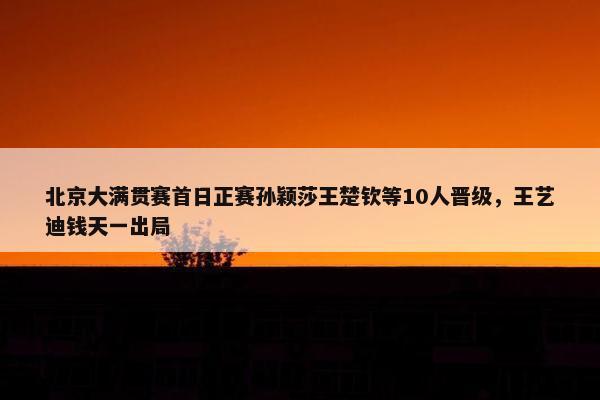 北京大满贯赛首日正赛孙颖莎王楚钦等10人晋级，王艺迪钱天一出局