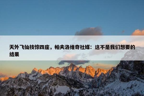 天外飞仙技惊四座，帕夫洛维奇社媒：这不是我们想要的结果