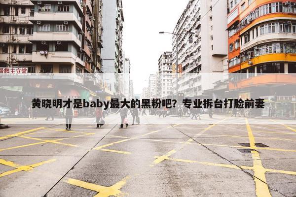 黄晓明才是baby最大的黑粉吧？专业拆台打脸前妻