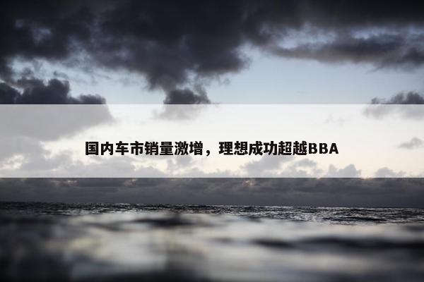 国内车市销量激增，理想成功超越BBA