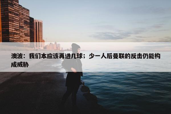 澳波：我们本应该再进几球；少一人后曼联的反击仍能构成威胁