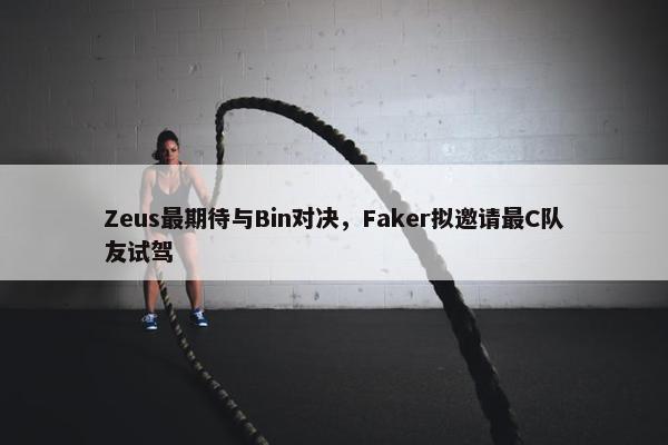 Zeus最期待与Bin对决，Faker拟邀请最C队友试驾