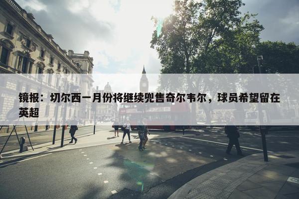 镜报：切尔西一月份将继续兜售奇尔韦尔，球员希望留在英超