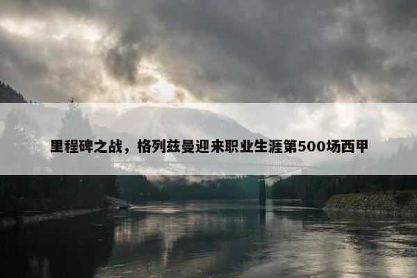 里程碑之战，格列兹曼迎来职业生涯第500场西甲