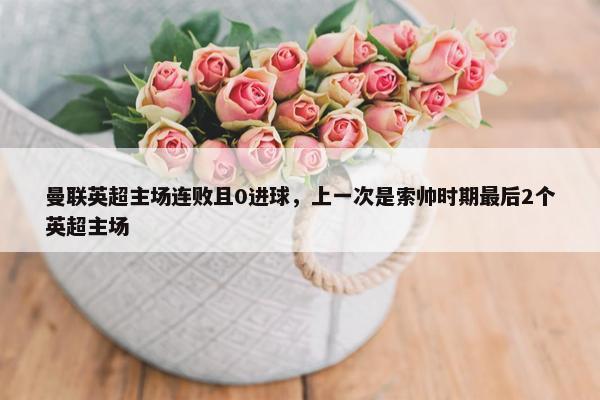 曼联英超主场连败且0进球，上一次是索帅时期最后2个英超主场