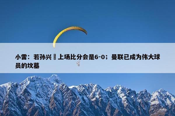 小雷：若孙兴慜上场比分会是6-0；曼联已成为伟大球员的坟墓