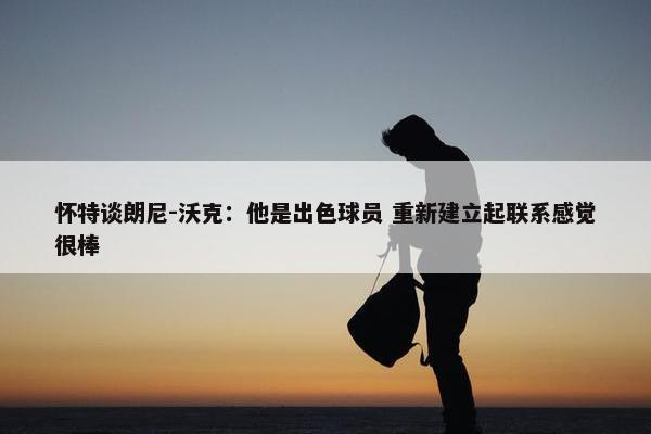 怀特谈朗尼-沃克：他是出色球员 重新建立起联系感觉很棒