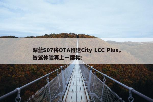 深蓝S07将OTA推送City LCC Plus，智驾体验再上一层楼！