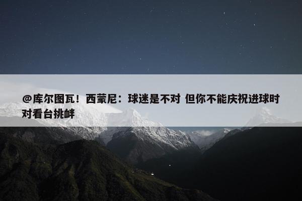 @库尔图瓦！西蒙尼：球迷是不对 但你不能庆祝进球时对看台挑衅