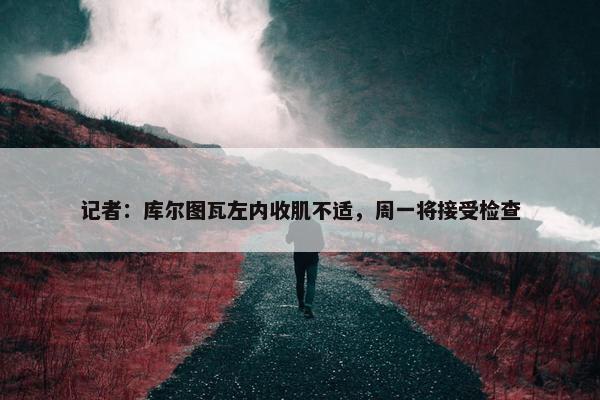 记者：库尔图瓦左内收肌不适，周一将接受检查