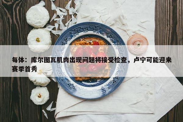 每体：库尔图瓦肌肉出现问题将接受检查，卢宁可能迎来赛季首秀