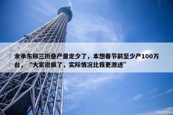 余承东称三折叠产量定少了，本想春节前至少产100万台，“大家说疯了，实际情况比我更激进”