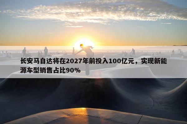 长安马自达将在2027年前投入100亿元，实现新能源车型销售占比90%