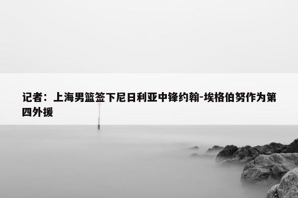 记者：上海男篮签下尼日利亚中锋约翰-埃格伯努作为第四外援