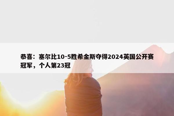 恭喜：塞尔比10-5胜希金斯夺得2024英国公开赛冠军，个人第23冠