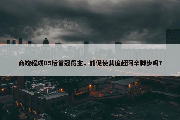 商竣程成05后首冠得主，能促使其追赶阿辛脚步吗？