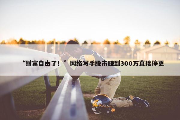 “财富自由了！”网络写手股市赚到300万直接停更