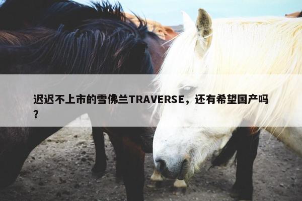 迟迟不上市的雪佛兰TRAVERSE，还有希望国产吗？