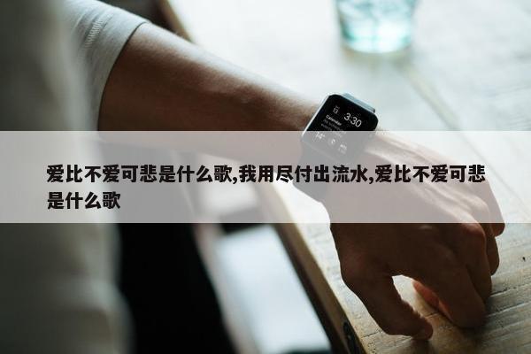 爱比不爱可悲是什么歌,我用尽付出流水,爱比不爱可悲是什么歌