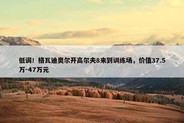 低调！格瓦迪奥尔开高尔夫8来到训练场，价值37.5万-47万元