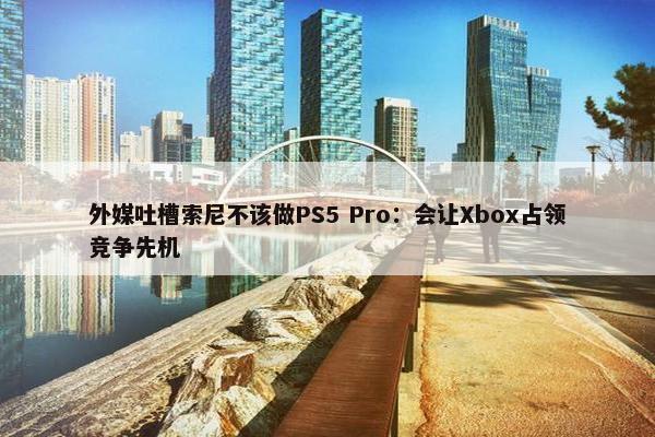 外媒吐槽索尼不该做PS5 Pro：会让Xbox占领竞争先机